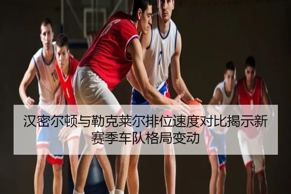 汉密尔顿与勒克莱尔排位速度对比揭示新赛季车队格局变动