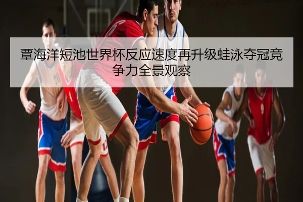 覃海洋短池世界杯反应速度再升级蛙泳夺冠竞争力全景观察