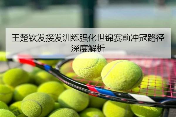 王楚钦发接发训练强化世锦赛前冲冠路径深度解析