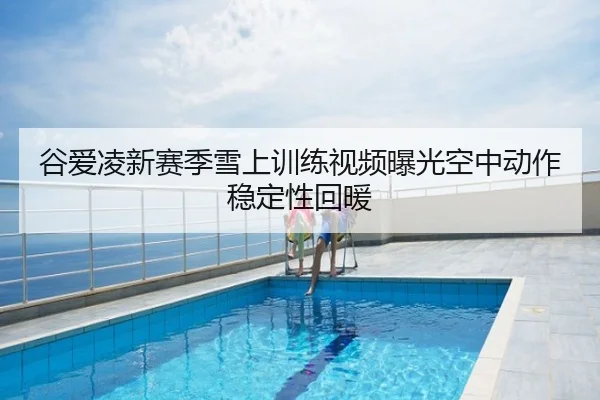 谷爱凌新赛季雪上训练视频曝光空中动作稳定性回暖