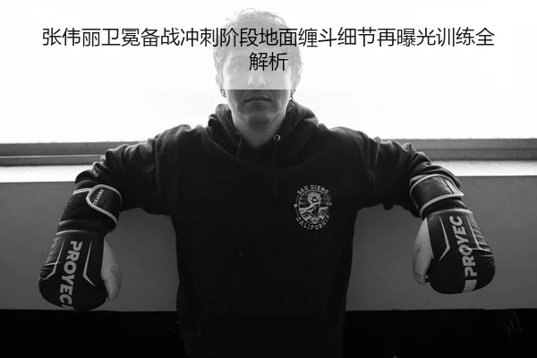 张伟丽卫冕备战冲刺阶段地面缠斗细节再曝光训练全解析
