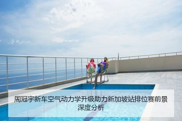 周冠宇新车空气动力学升级助力新加坡站排位赛前景深度分析