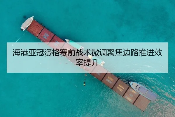 海港亚冠资格赛前战术微调聚焦边路推进效率提升