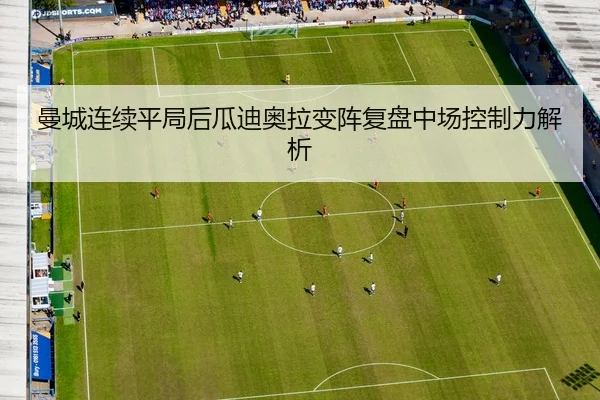 曼城连续平局后瓜迪奥拉变阵复盘中场控制力解析
