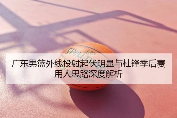 广东男篮外线投射起伏明显与杜锋季后赛用人思路深度解析