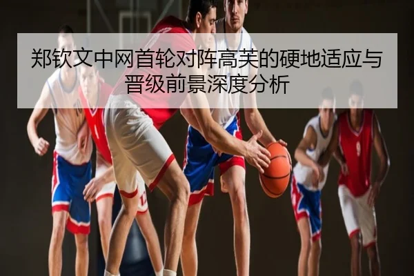 郑钦文中网首轮对阵高芙的硬地适应与晋级前景深度分析