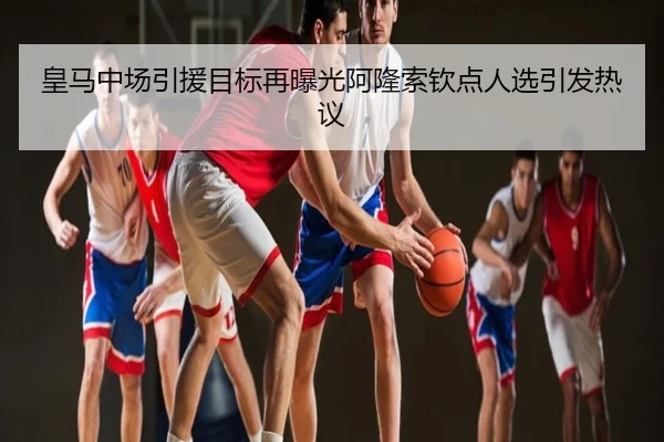 皇马中场引援目标再曝光阿隆索钦点人选引发热议